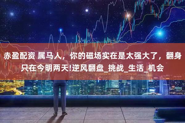 赤盈配资 属马人，你的磁场实在是太强大了，翻身只在今明两天!逆风翻盘_挑战_生活_机会