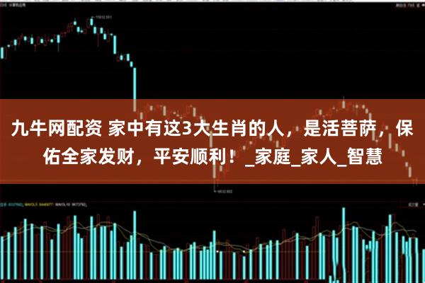 九牛网配资 家中有这3大生肖的人，是活菩萨，保佑全家发财，平安顺利！_家庭_家人_智慧