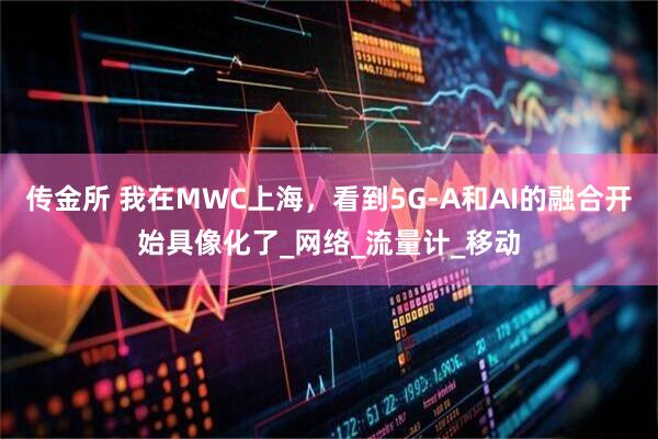 传金所 我在MWC上海，看到5G-A和AI的融合开始具像化了_网络_流量计_移动