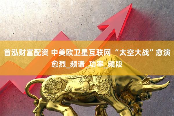 首泓财富配资 中美欧卫星互联网 “太空大战”愈演愈烈_频谱_功率_频段