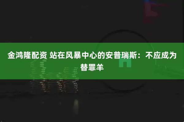 金鸿隆配资 站在风暴中心的安普瑞斯：不应成为替罪羊