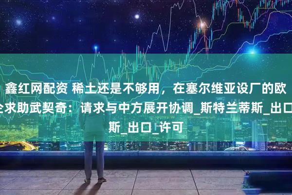 鑫红网配资 稀土还是不够用，在塞尔维亚设厂的欧洲车企求助武契奇：请求与中方展开协调_斯特兰蒂斯_出口_许可