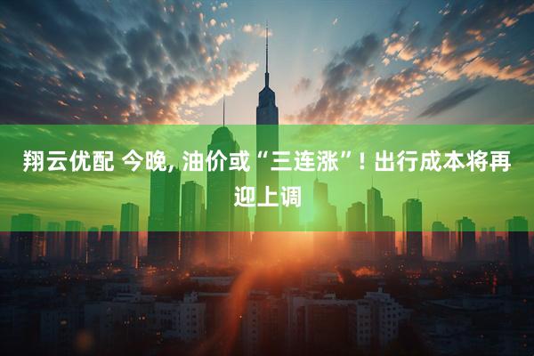 翔云优配 今晚, 油价或“三连涨”! 出行成本将再迎上调