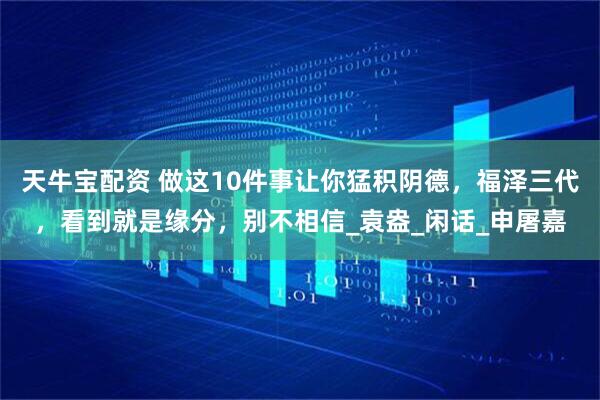 天牛宝配资 做这10件事让你猛积阴德，福泽三代，看到就是缘分，别不相信_袁盎_闲话_申屠嘉