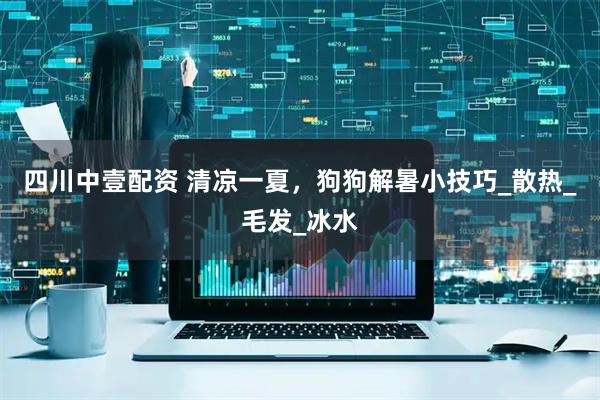 四川中壹配资 清凉一夏，狗狗解暑小技巧_散热_毛发_冰水