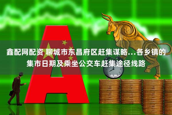 鑫配网配资 聊城市东昌府区赶集谋略…各乡镇的集市日期及乘坐公交车赶集途径线路