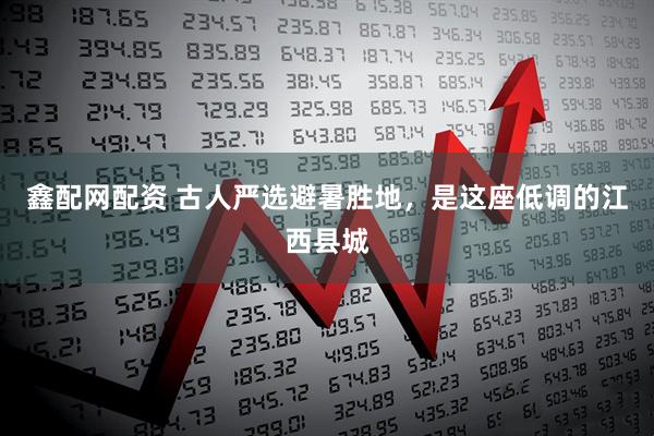 鑫配网配资 古人严选避暑胜地，是这座低调的江西县城