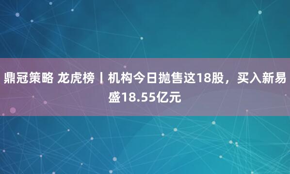 鼎冠策略 龙虎榜丨机构今日抛售这18股，买入新易盛18.55亿元