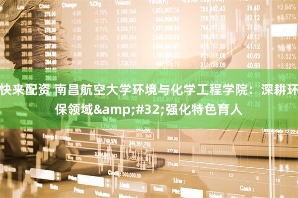 快来配资 南昌航空大学环境与化学工程学院：深耕环保领域&#32;强化特色育人