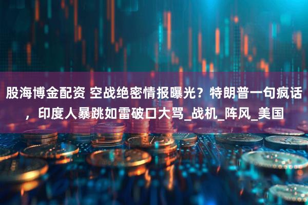 股海博金配资 空战绝密情报曝光？特朗普一句疯话，印度人暴跳如雷破口大骂_战机_阵风_美国