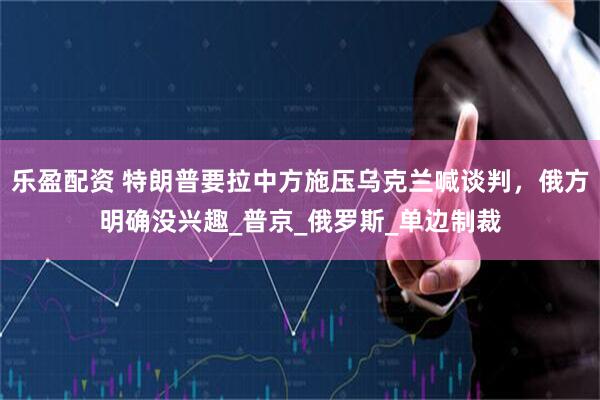 乐盈配资 特朗普要拉中方施压乌克兰喊谈判，俄方明确没兴趣_普京_俄罗斯_单边制裁