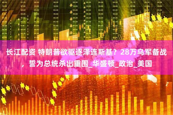 长江配资 特朗普欲驱逐泽连斯基？28万乌军备战，誓为总统杀出重围_华盛顿_政治_美国