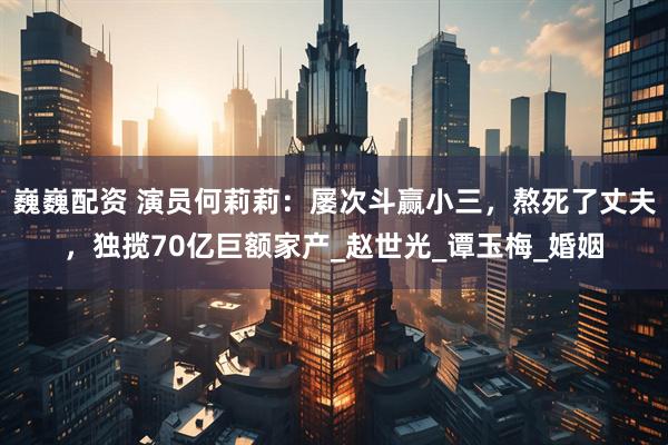 巍巍配资 演员何莉莉：屡次斗赢小三，熬死了丈夫，独揽70亿巨额家产_赵世光_谭玉梅_婚姻