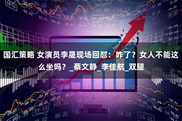 国汇策略 女演员李晟现场回怼：咋了？女人不能这么坐吗？_蔡文静_李佳航_双腿