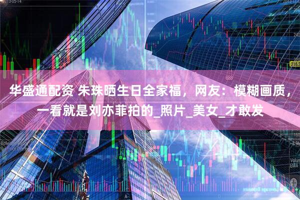 华盛通配资 朱珠晒生日全家福，网友：模糊画质，一看就是刘亦菲拍的_照片_美女_才敢发
