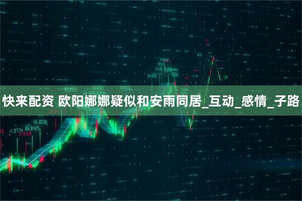 快来配资 欧阳娜娜疑似和安雨同居_互动_感情_子路