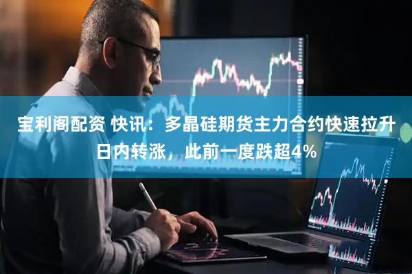宝利阁配资 快讯：多晶硅期货主力合约快速拉升日内转涨，此前一度跌超4%