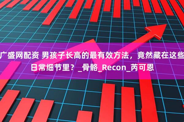 广盛网配资 男孩子长高的最有效方法，竟然藏在这些日常细节里？_骨骼_Recon_芮可恩