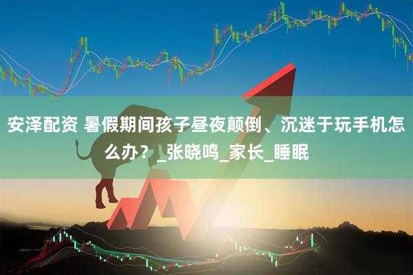 安泽配资 暑假期间孩子昼夜颠倒、沉迷于玩手机怎么办？_张晓鸣_家长_睡眠
