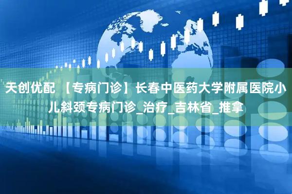 天创优配 【专病门诊】长春中医药大学附属医院小儿斜颈专病门诊_治疗_吉林省_推拿