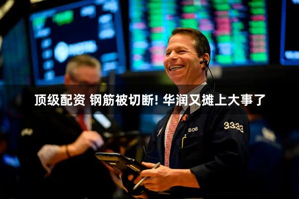 顶级配资 钢筋被切断! 华润又摊上大事了