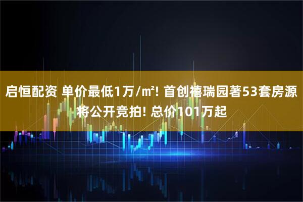 启恒配资 单价最低1万/㎡! 首创禧瑞园著53套房源将公开竞拍! 总价101万起